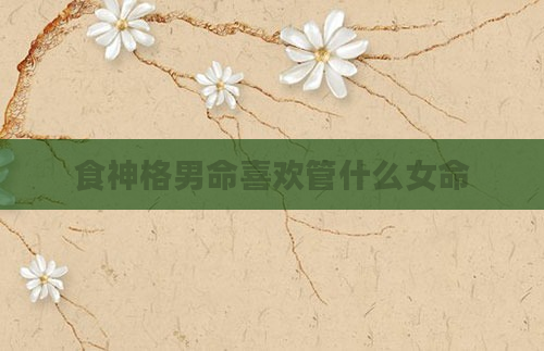 食神格男命喜欢管什么女命
