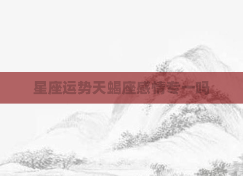 星座运势天蝎座感情专一吗