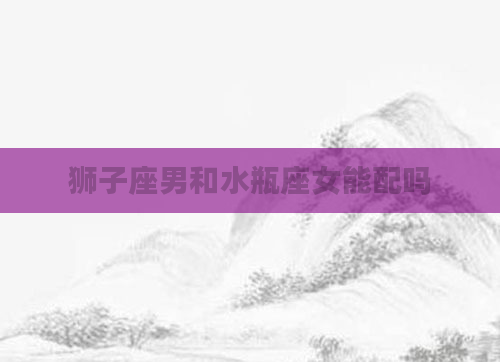 狮子座男和水瓶座女能配吗