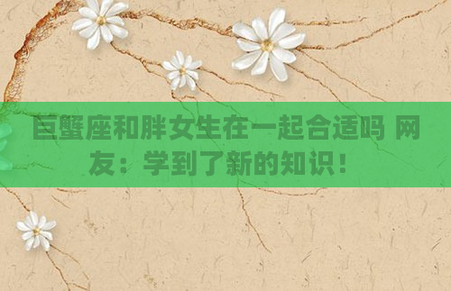 巨蟹座和胖女生在一起合适吗 网友：学到了新的知识！