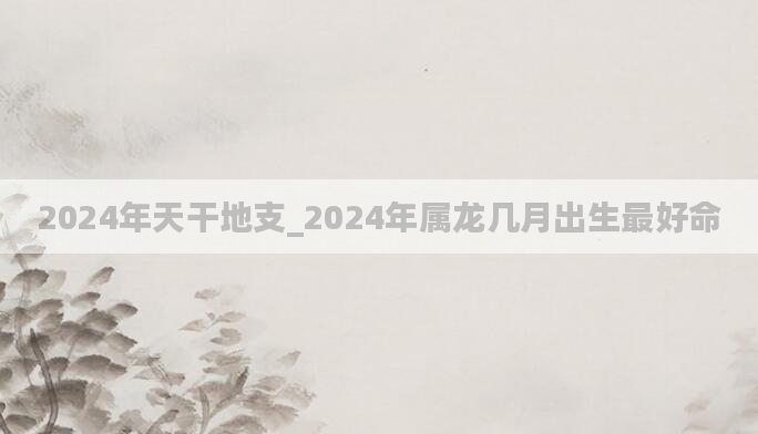 2024年天干地支_2024年属龙几月出生最好命