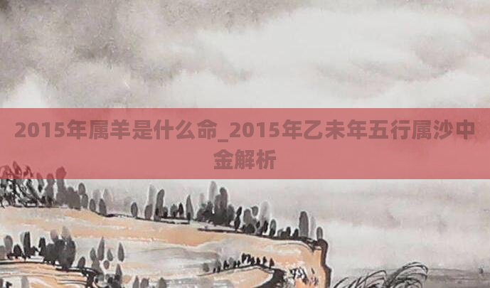 2015年属羊是什么命_2015年乙未年五行属沙中金解析