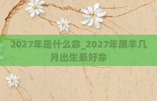 2027年是什么命_2027年属羊几月出生最好命