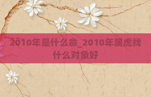 2010年是什么命_2010年属虎找什么对象好