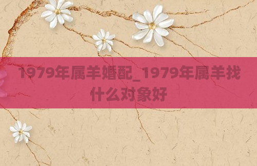 1979年属羊婚配_1979年属羊找什么对象好