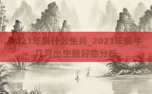 2021年属什么生肖_2021年属牛几月出生最好命分析