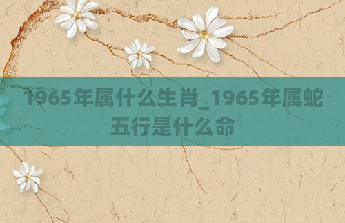 1965年属什么生肖_1965年属蛇五行是什么命