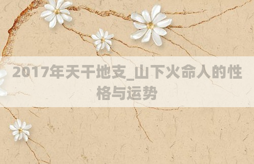 2017年天干地支_山下火命人的性格与运势