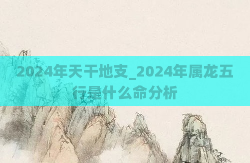 2024年天干地支_2024年属龙五行是什么命分析