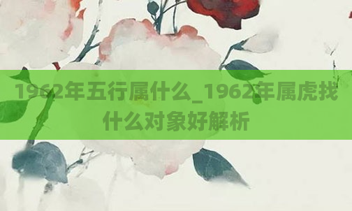 1962年五行属什么_1962年属虎找什么对象好解析