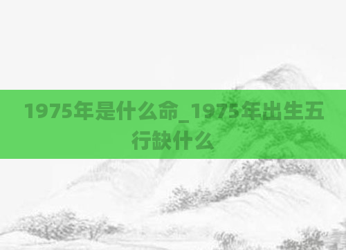 1975年是什么命_1975年出生五行缺什么