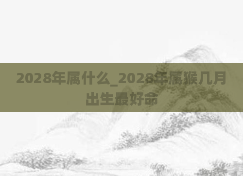 2028年属什么_2028年属猴几月出生最好命