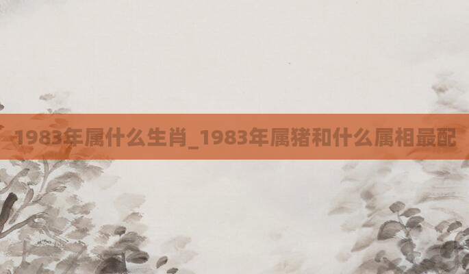 1983年属什么生肖_1983年属猪和什么属相最配
