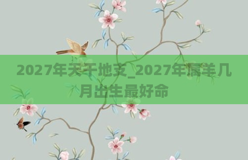 2027年天干地支_2027年属羊几月出生最好命