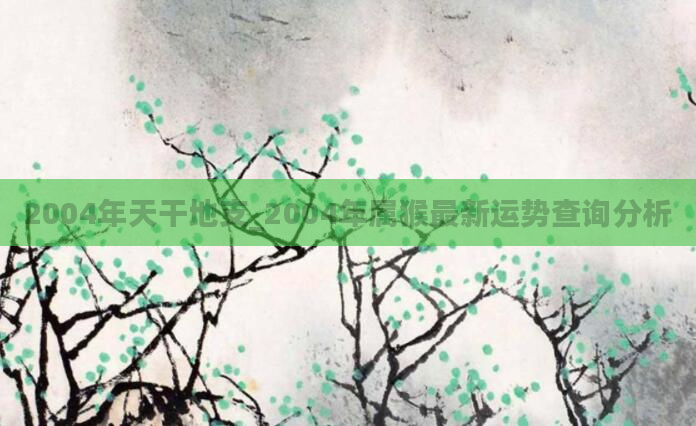 2004年天干地支_2004年属猴最新运势查询分析