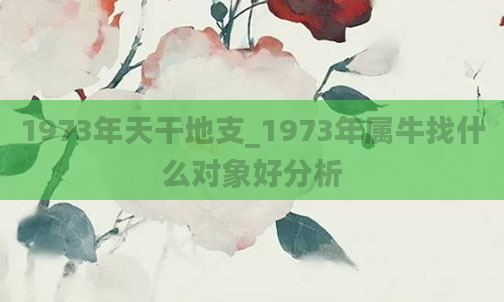 1973年天干地支_1973年属牛找什么对象好分析