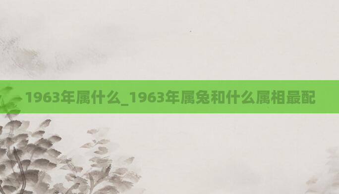 1963年属什么_1963年属兔和什么属相最配