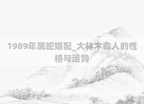 1989年属蛇婚配_大林木命人的性格与运势