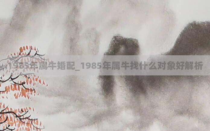 1985年属牛婚配_1985年属牛找什么对象好解析