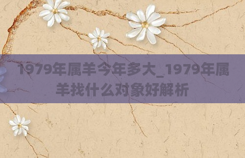 1979年属羊今年多大_1979年属羊找什么对象好解析