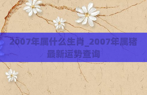 2007年属什么生肖_2007年属猪最新运势查询