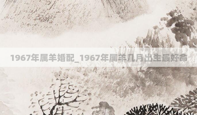 1967年属羊婚配_1967年属羊几月出生最好命