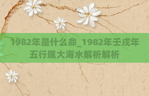 1982年是什么命_1982年壬戌年五行属大海水解析解析
