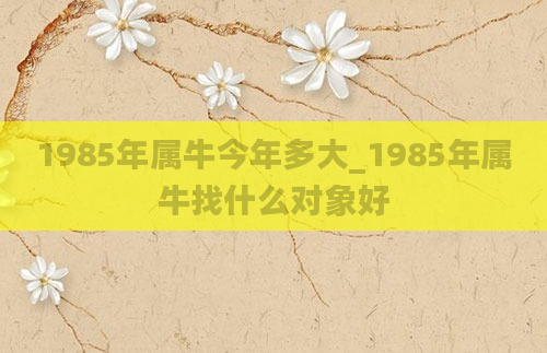 1985年属牛今年多大_1985年属牛找什么对象好