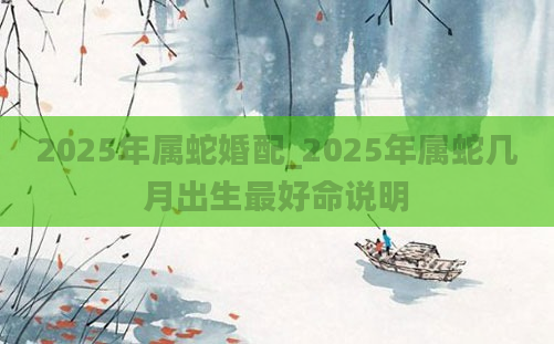 2025年属蛇婚配_2025年属蛇几月出生最好命说明