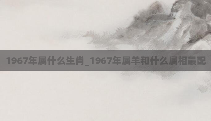 1967年属什么生肖_1967年属羊和什么属相最配