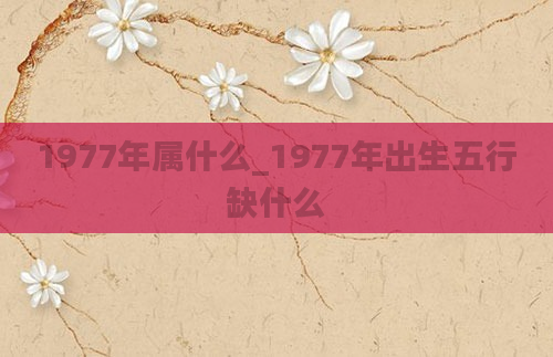 1977年属什么_1977年出生五行缺什么