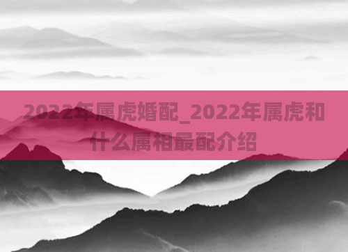 2022年属虎婚配_2022年属虎和什么属相最配介绍