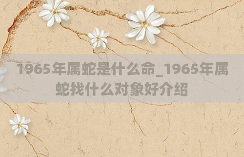 1965年属蛇是什么命_1965年属蛇找什么对象好介绍