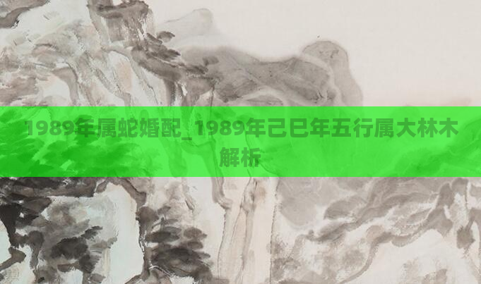 1989年属蛇婚配_1989年己巳年五行属大林木解析