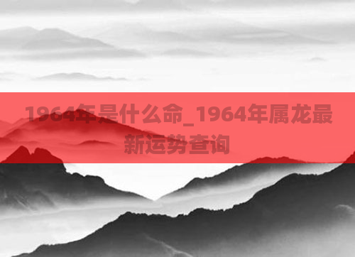 1964年是什么命_1964年属龙最新运势查询