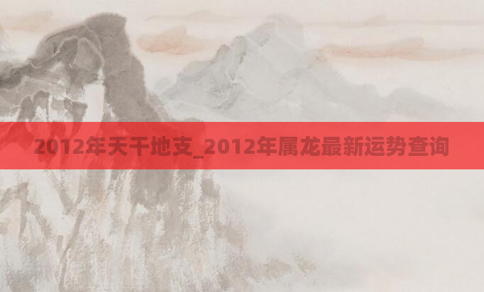 2012年天干地支_2012年属龙最新运势查询