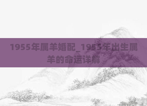 1955年属羊婚配_1955年出生属羊的命运详解