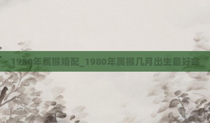 1980年属猴婚配_1980年属猴几月出生最好命