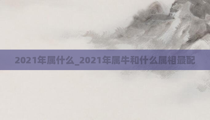 2021年属什么_2021年属牛和什么属相最配