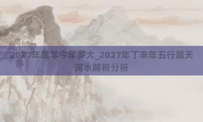 2027年属羊今年多大_2027年丁未年五行属天河水解析分析