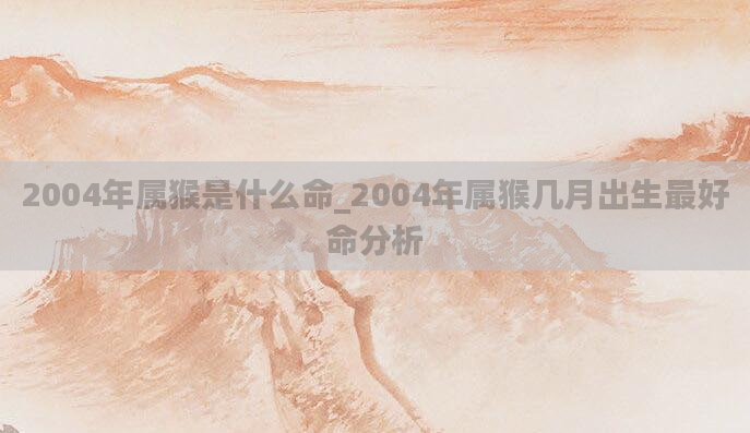 2004年属猴是什么命_2004年属猴几月出生最好命分析