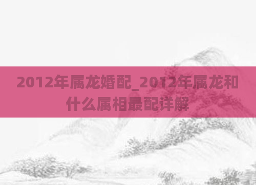 2012年属龙婚配_2012年属龙和什么属相最配详解
