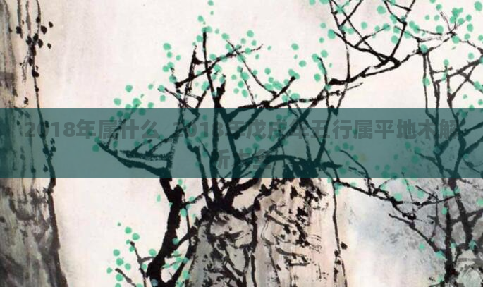 2018年属什么_2018年戊戌年五行属平地木解析大全