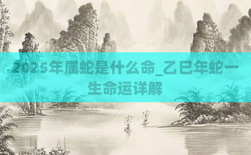2025年属蛇是什么命_乙巳年蛇一生命运详解