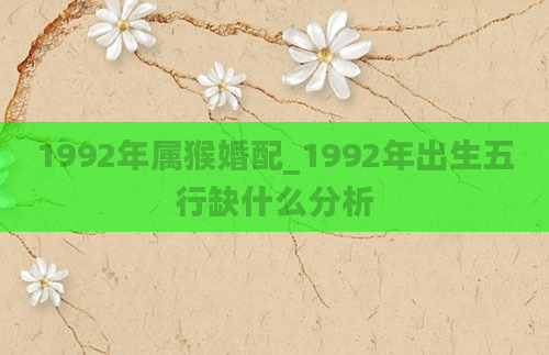 1992年属猴婚配_1992年出生五行缺什么分析