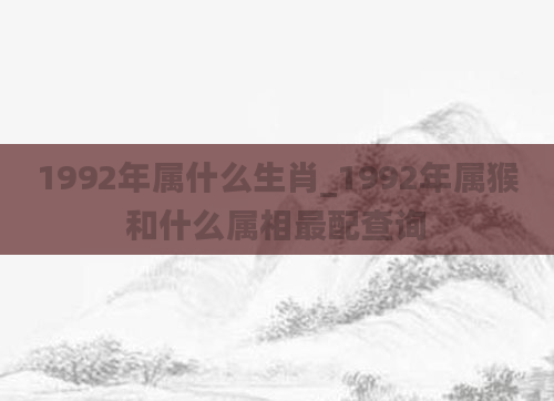 1992年属什么生肖_1992年属猴和什么属相最配查询