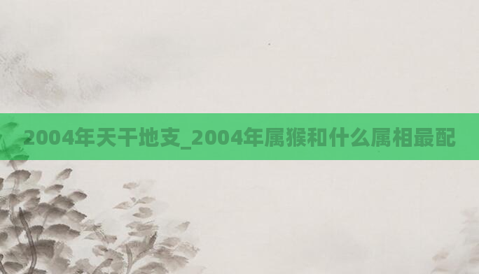 2004年天干地支_2004年属猴和什么属相最配