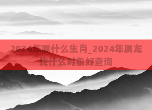 2024年属什么生肖_2024年属龙找什么对象好查询