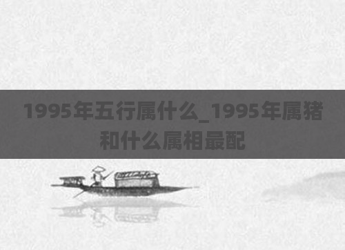 1995年五行属什么_1995年属猪和什么属相最配