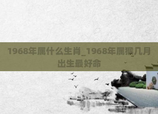 1968年属什么生肖_1968年属猴几月出生最好命